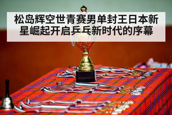 松岛辉空世青赛男单封王日本新星崛起开启乒乓新时代的序幕