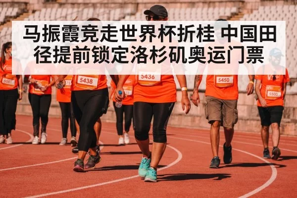 马振霞竞走世界杯折桂 中国田径提前锁定洛杉矶奥运门票