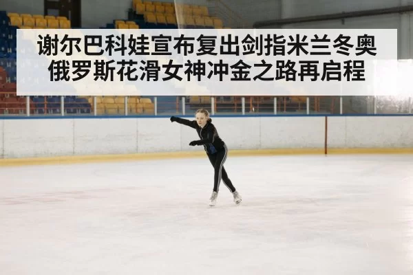 谢尔巴科娃宣布复出剑指米兰冬奥 俄罗斯花滑女神冲金之路再启程