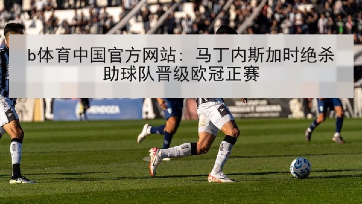 b体育中国官方网站: 马丁内斯加时绝杀助球队晋级欧冠正赛