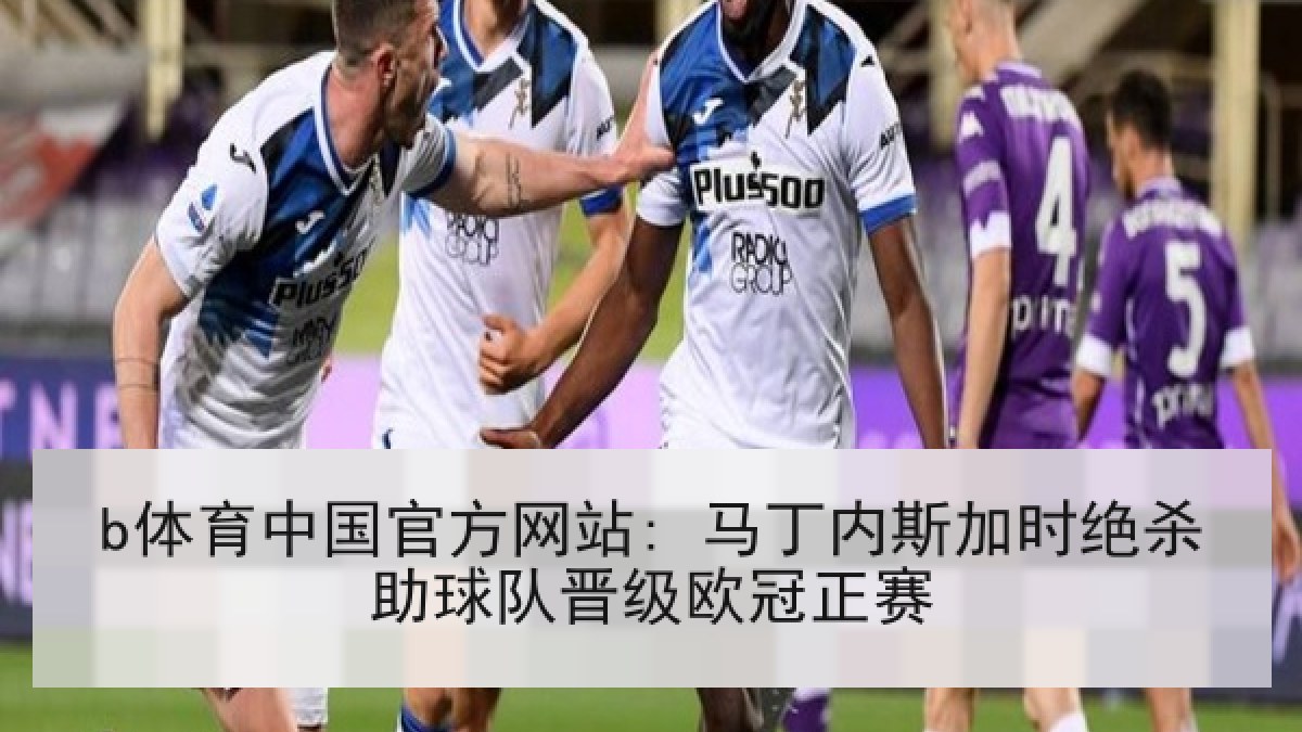 b体育中国官方网站: 马丁内斯加时绝杀助球队晋级欧冠正赛